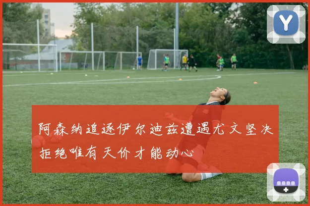 阿森纳追逐伊尔迪兹遭遇尤文坚决拒绝唯有天价才能动心