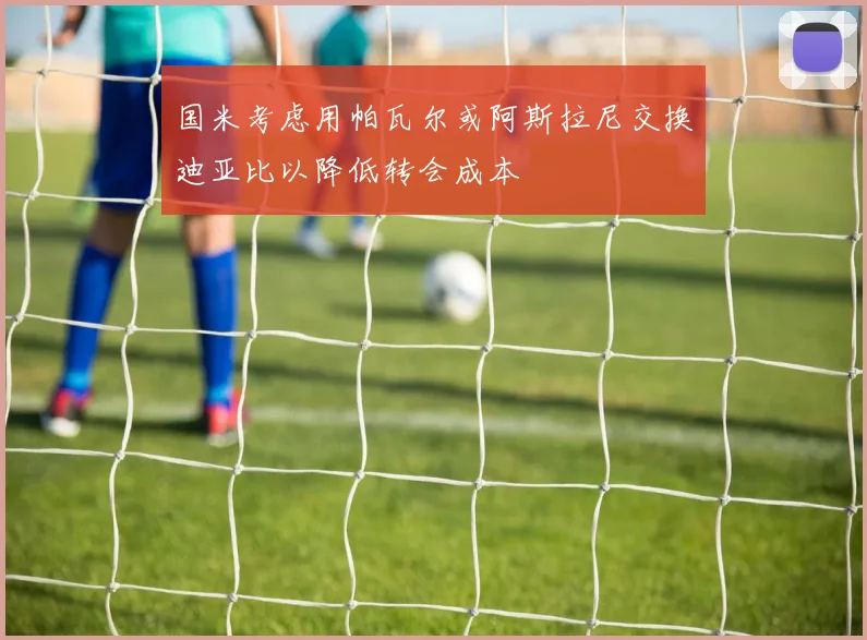 国米考虑用帕瓦尔或阿斯拉尼交换迪亚比以降低转会成本